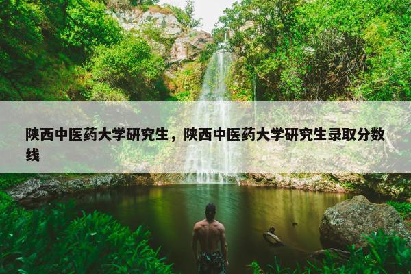 陕西中医药大学研究生，陕西中医药大学研究生录取分数线