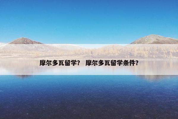 摩尔多瓦留学？ 摩尔多瓦留学条件？