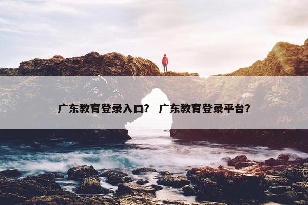 广东教育登录入口？ 广东教育登录平台？