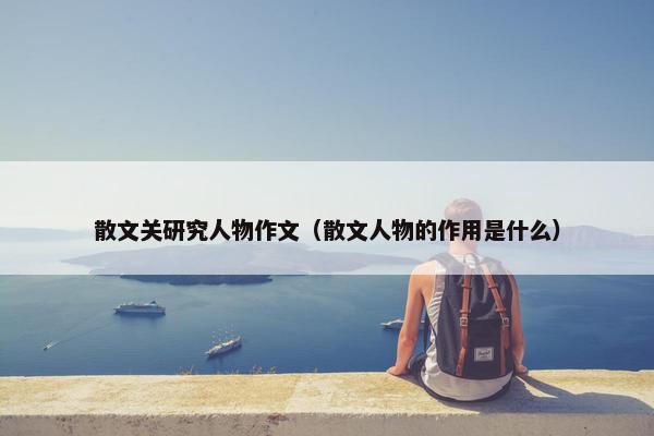 散文关研究人物作文（散文人物的作用是什么）
