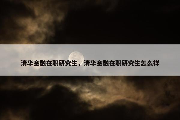 清华金融在职研究生，清华金融在职研究生怎么样