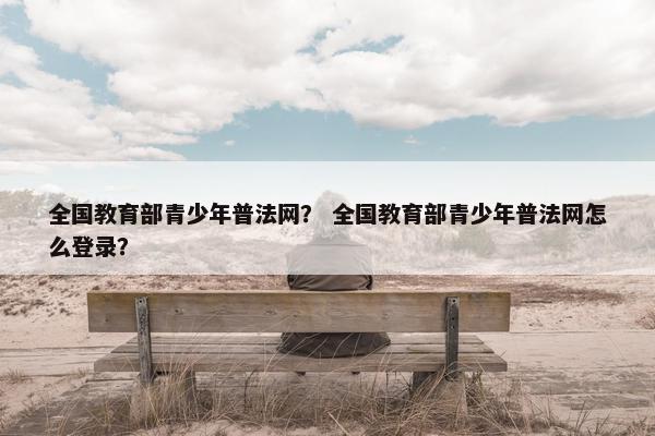 全国教育部青少年普法网？ 全国教育部青少年普法网怎么登录？