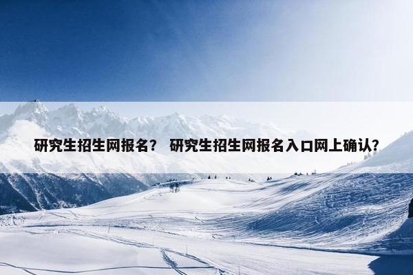 研究生招生网报名？ 研究生招生网报名入口网上确认？