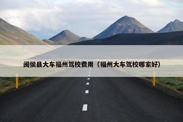 闽侯县大车福州驾校费用（福州大车驾校哪家好）