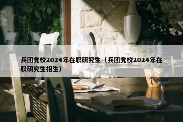 兵团党校2024年在职研究生（兵团党校2024年在职研究生招生）
