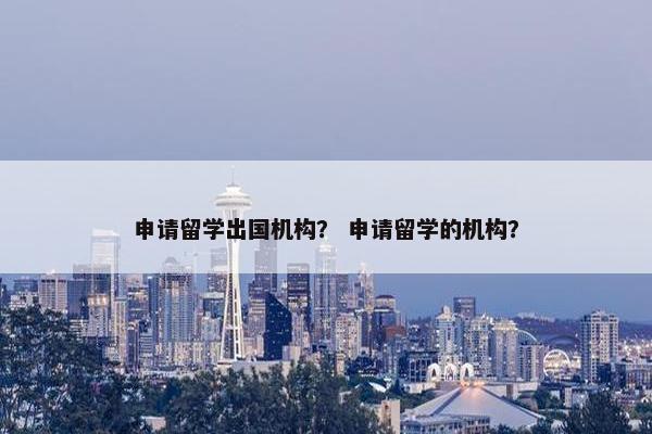 申请留学出国机构？ 申请留学的机构？