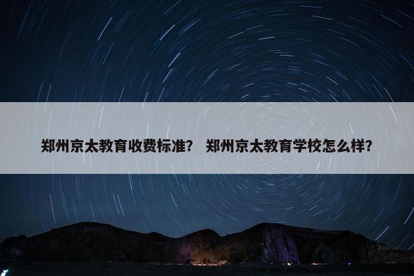 郑州京太教育收费标准？ 郑州京太教育学校怎么样？