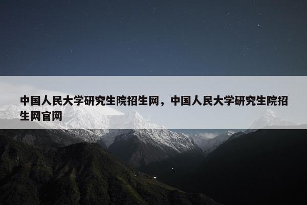 中国人民大学研究生院招生网，中国人民大学研究生院招生网官网