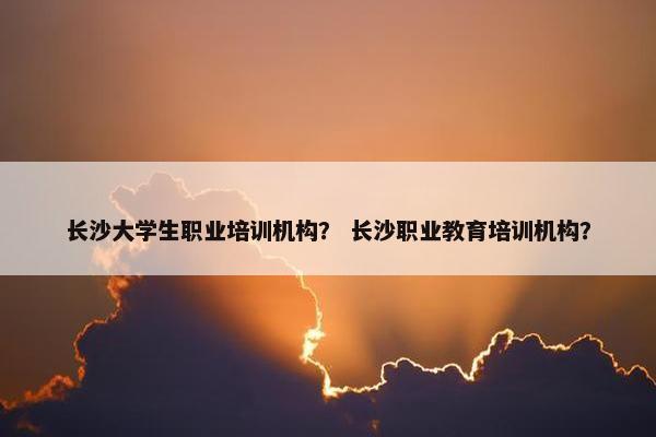 长沙大学生职业培训机构？ 长沙职业教育培训机构？