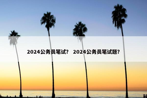 2024公务员笔试？ 2024公务员笔试题？