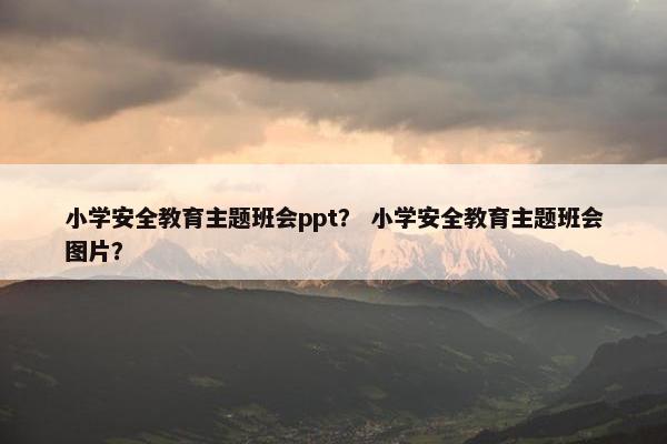 小学安全教育主题班会ppt？ 小学安全教育主题班会图片？
