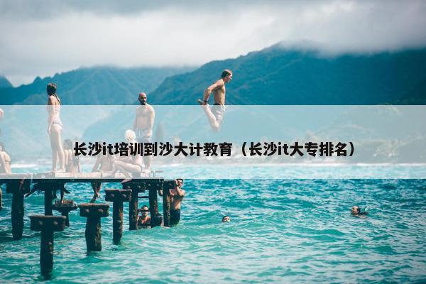 长沙it培训到沙大计教育（长沙it大专排名）