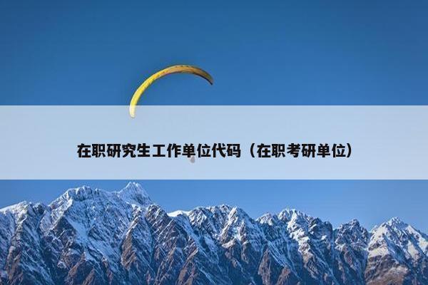 在职研究生工作单位代码（在职考研单位）