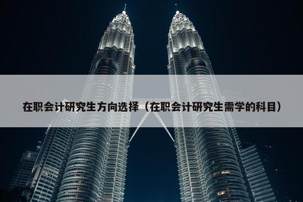 在职会计研究生方向选择（在职会计研究生需学的科目）