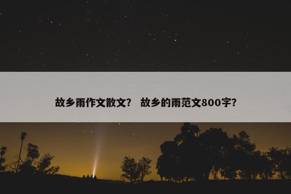 故乡雨作文散文？ 故乡的雨范文800字？