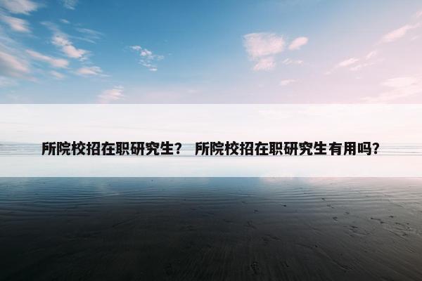 所院校招在职研究生？ 所院校招在职研究生有用吗？