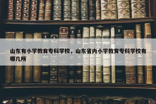 山东有小学教育专科学校，山东省内小学教育专科学校有哪几所