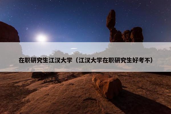 在职研究生江汉大学（江汉大学在职研究生好考不）