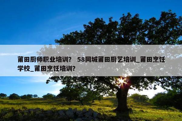 莆田厨师职业培训？ 58同城莆田厨艺培训_莆田烹饪学校_莆田烹饪培训？
