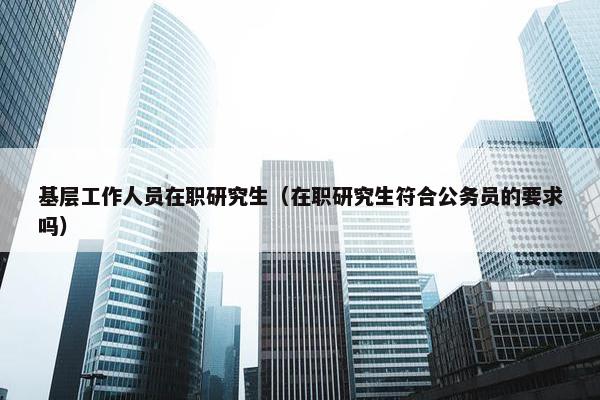 基层工作人员在职研究生（在职研究生符合公务员的要求吗）