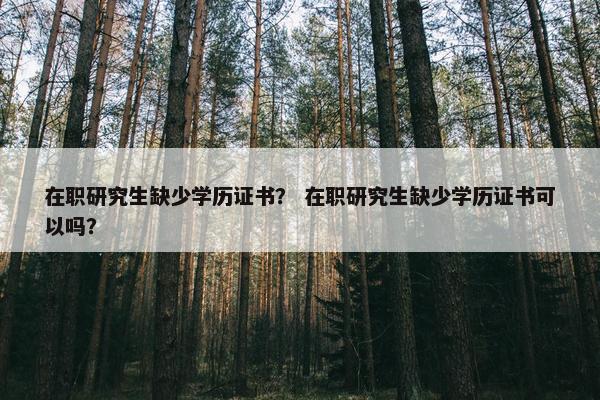 在职研究生缺少学历证书？ 在职研究生缺少学历证书可以吗？