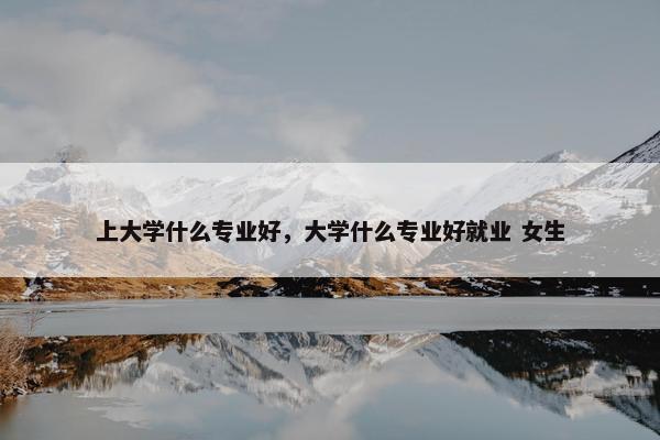 上大学什么专业好，大学什么专业好就业 女生