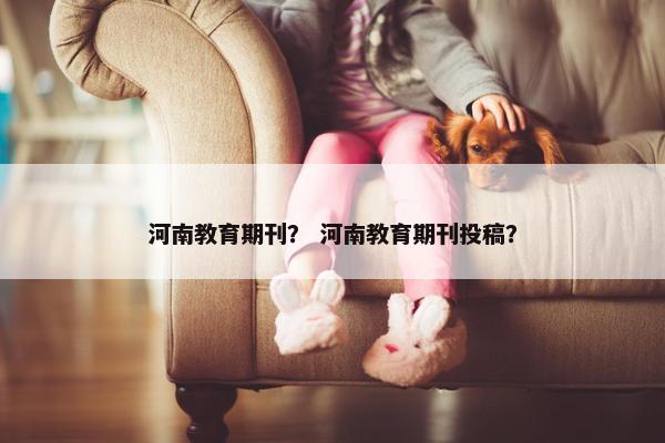 河南教育期刊？ 河南教育期刊投稿？