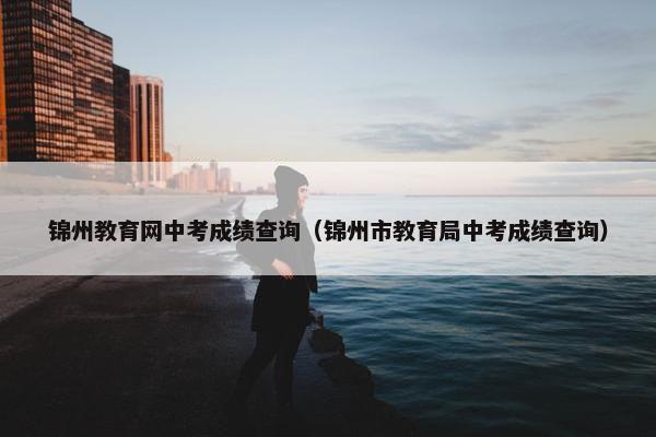 锦州教育网中考成绩查询（锦州市教育局中考成绩查询）