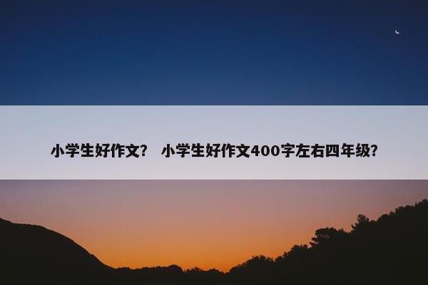 小学生好作文？ 小学生好作文400字左右四年级？