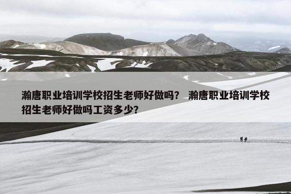 瀚唐职业培训学校招生老师好做吗？ 瀚唐职业培训学校招生老师好做吗工资多少？