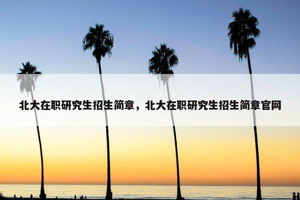 北大在职研究生招生简章，北大在职研究生招生简章官网