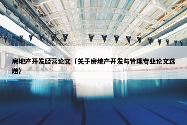房地产开发经营论文（关于房地产开发与管理专业论文选题）