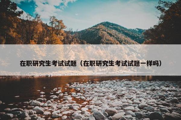 在职研究生考试试题（在职研究生考试试题一样吗）