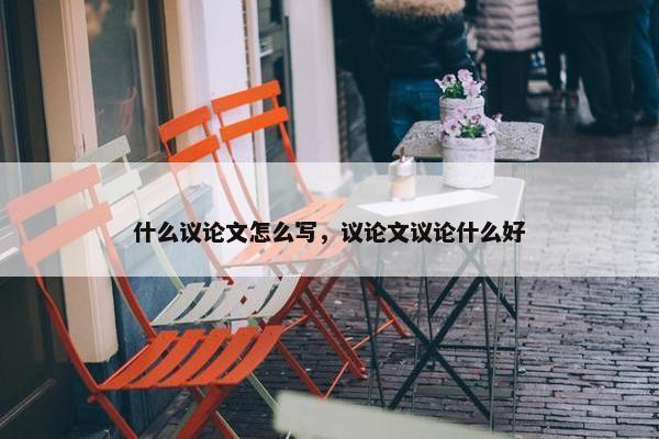 什么议论文怎么写，议论文议论什么好