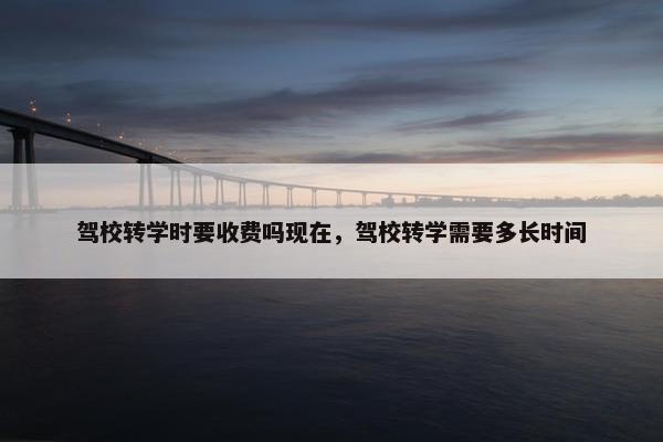 驾校转学时要收费吗现在，驾校转学需要多长时间