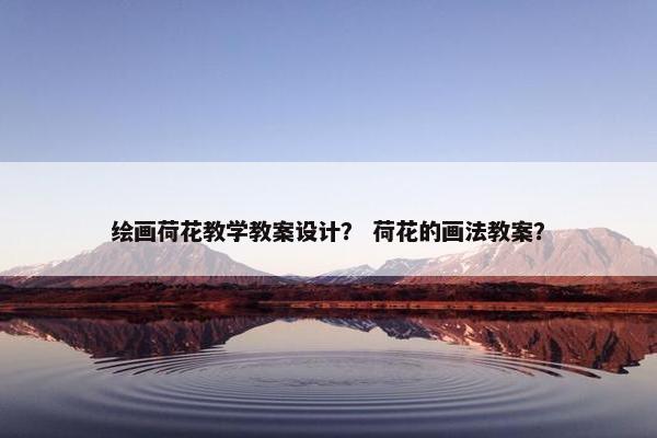 绘画荷花教学教案设计？ 荷花的画法教案？
