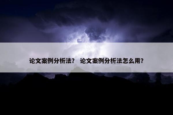 论文案例分析法？ 论文案例分析法怎么用？