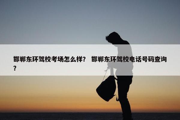 邯郸东环驾校考场怎么样？ 邯郸东环驾校电话号码查询？
