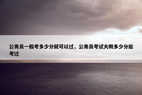 公务员一般考多少分就可以过，公务员考试大概多少分能考过