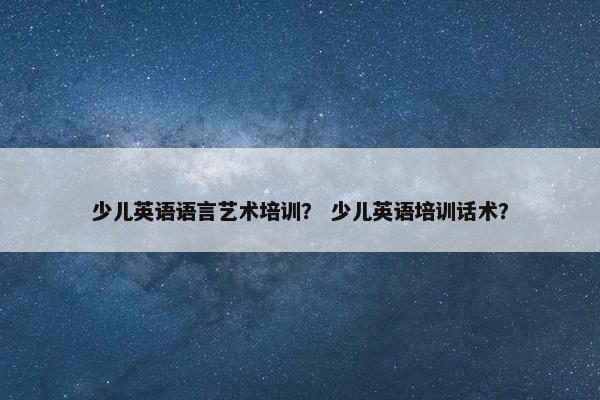 少儿英语语言艺术培训？ 少儿英语培训话术？