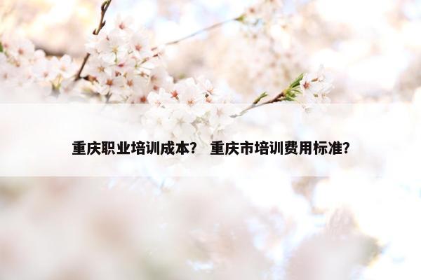 重庆职业培训成本？ 重庆市培训费用标准？