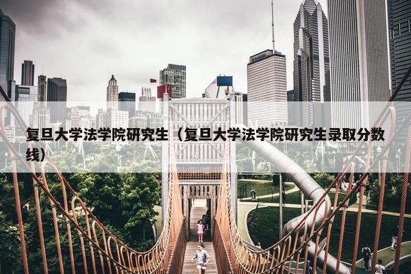 复旦大学法学院研究生（复旦大学法学院研究生录取分数线）