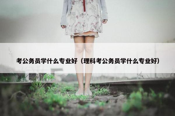 考公务员学什么专业好（理科考公务员学什么专业好）