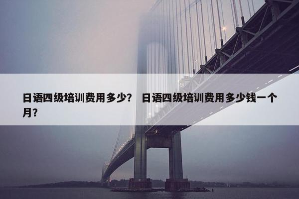 日语四级培训费用多少？ 日语四级培训费用多少钱一个月？