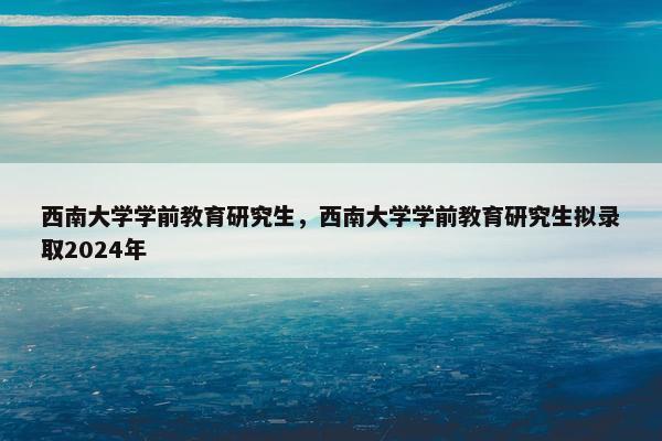 西南大学学前教育研究生，西南大学学前教育研究生拟录取2024年