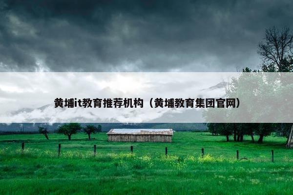 黄埔it教育推荐机构（黄埔教育集团官网）