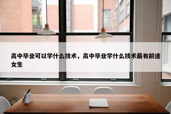 高中毕业可以学什么技术，高中毕业学什么技术最有前途女生