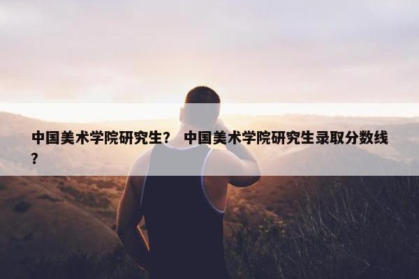 中国美术学院研究生？ 中国美术学院研究生录取分数线？