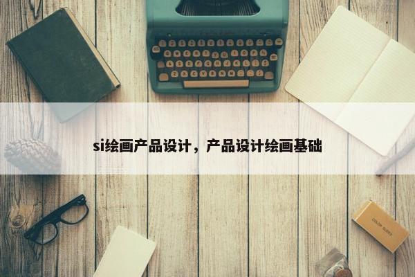 si绘画产品设计，产品设计绘画基础