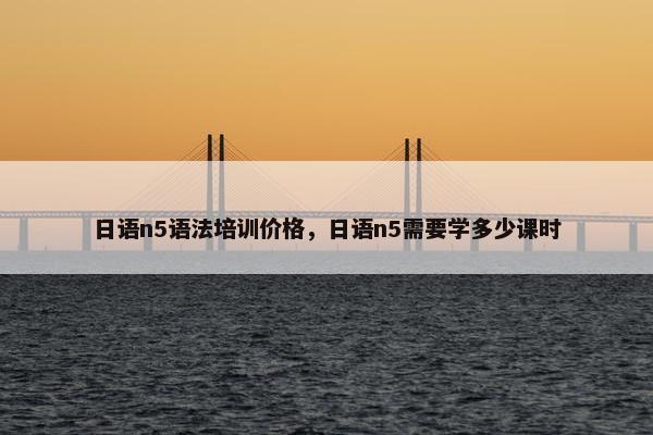 日语n5语法培训价格，日语n5需要学多少课时